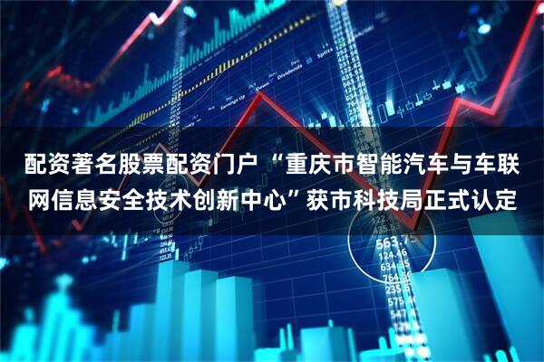 配资著名股票配资门户 “重庆市智能汽车与车联网信息安全技术创新中心”获市科技局正式认定