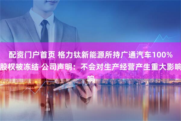 配资门户首页 格力钛新能源所持广通汽车100%股权被冻结 公司声明：不会对生产经营产生重大影响