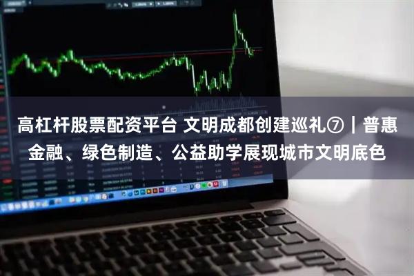 高杠杆股票配资平台 文明成都创建巡礼⑦｜普惠金融、绿色制造、公益助学展现城市文明底色