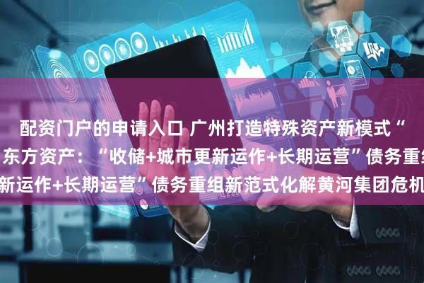配资门户的申请入口 广州打造特殊资产新模式“十大典型案例”（三）东方资产：“收储+城市更新运作+长期运营”债务重组新范式化解黄河集团危机
