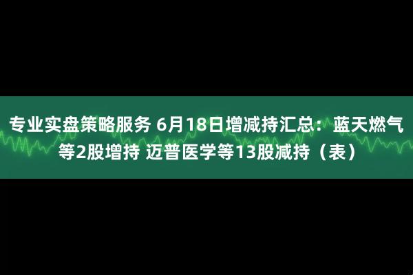专业实盘策略服务 6月18日增减持汇总：蓝天燃气等2股增持 迈普医学等13股减持（表）