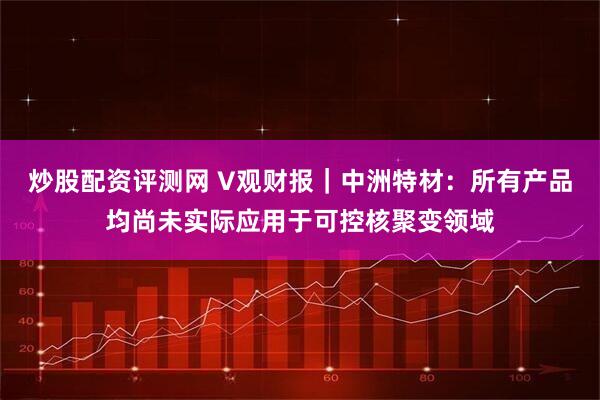 炒股配资评测网 V观财报｜中洲特材：所有产品均尚未实际应用于可控核聚变领域