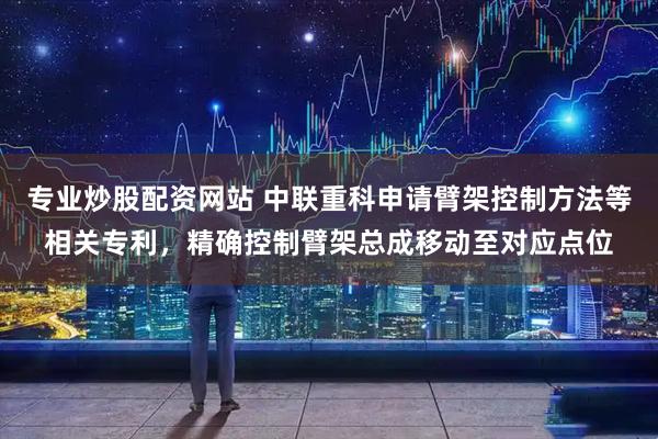 专业炒股配资网站 中联重科申请臂架控制方法等相关专利，精确控制臂架总成移动至对应点位
