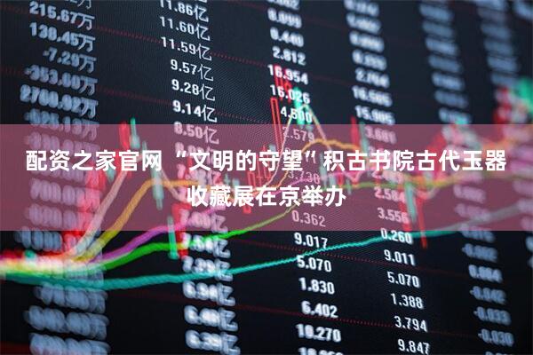 配资之家官网 “文明的守望”积古书院古代玉器收藏展在京举办