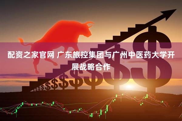 配资之家官网 广东旅控集团与广州中医药大学开展战略合作