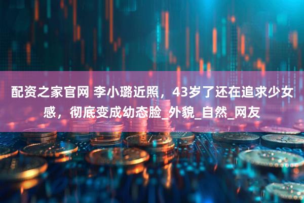 配资之家官网 李小璐近照，43岁了还在追求少女感，彻底变成幼态脸_外貌_自然_网友