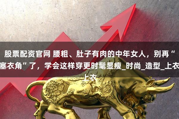 股票配资官网 腰粗、肚子有肉的中年女人，别再“塞衣角”了，学会这样穿更时髦显瘦_时尚_造型_上衣