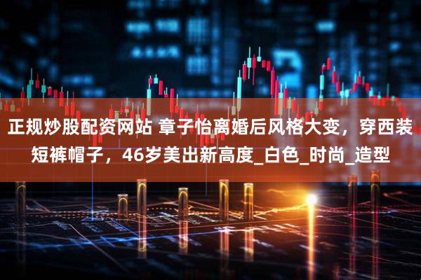 正规炒股配资网站 章子怡离婚后风格大变，穿西装短裤帽子，46岁美出新高度_白色_时尚_造型