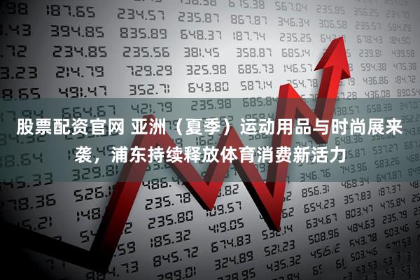 股票配资官网 亚洲（夏季）运动用品与时尚展来袭，浦东持续释放体育消费新活力