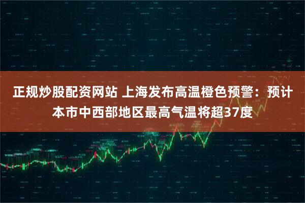 正规炒股配资网站 上海发布高温橙色预警：预计本市中西部地区最高气温将超37度
