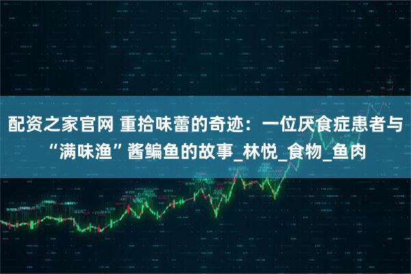 配资之家官网 重拾味蕾的奇迹：一位厌食症患者与“满味渔”酱鳊鱼的故事_林悦_食物_鱼肉