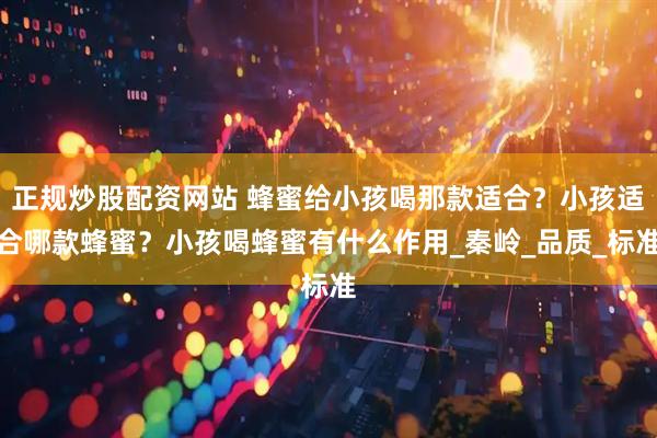 正规炒股配资网站 蜂蜜给小孩喝那款适合？小孩适合哪款蜂蜜？小孩喝蜂蜜有什么作用_秦岭_品质_标准