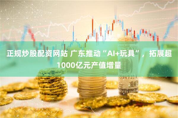 正规炒股配资网站 广东推动“AI+玩具”，拓展超1000亿元产值增量