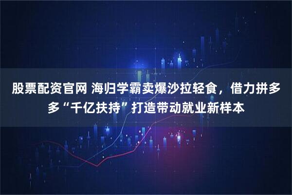 股票配资官网 海归学霸卖爆沙拉轻食，借力拼多多“千亿扶持”打造带动就业新样本