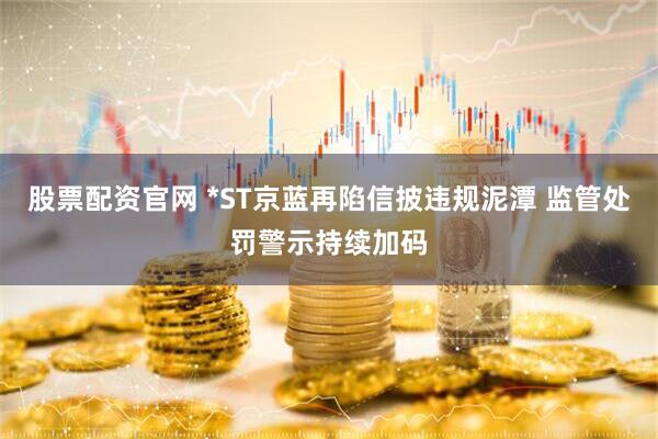 股票配资官网 *ST京蓝再陷信披违规泥潭 监管处罚警示持续加码