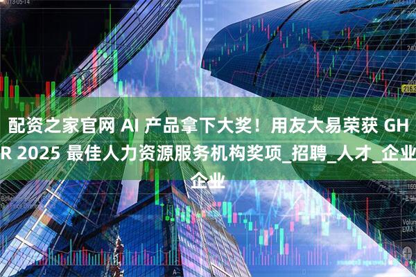 配资之家官网 AI 产品拿下大奖！用友大易荣获 GHR 2025 最佳人力资源服务机构奖项_招聘_人才_企业