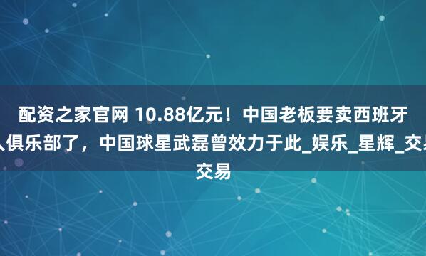 配资之家官网 10.88亿元！中国老板要卖西班牙人俱乐部了，中国球星武磊曾效力于此_娱乐_星辉_交易