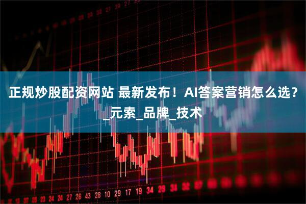 正规炒股配资网站 最新发布！AI答案营销怎么选？_元索_品牌_技术