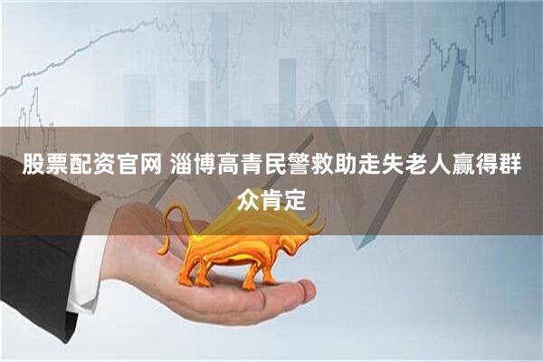 股票配资官网 淄博高青民警救助走失老人赢得群众肯定
