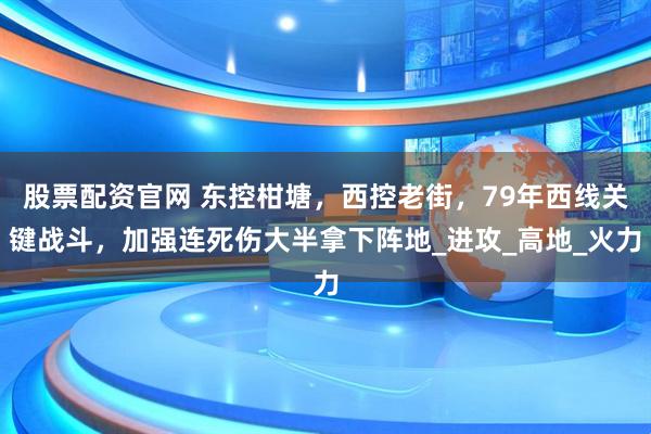 股票配资官网 东控柑塘，西控老街，79年西线关键战斗，加强连死伤大半拿下阵地_进攻_高地_火力