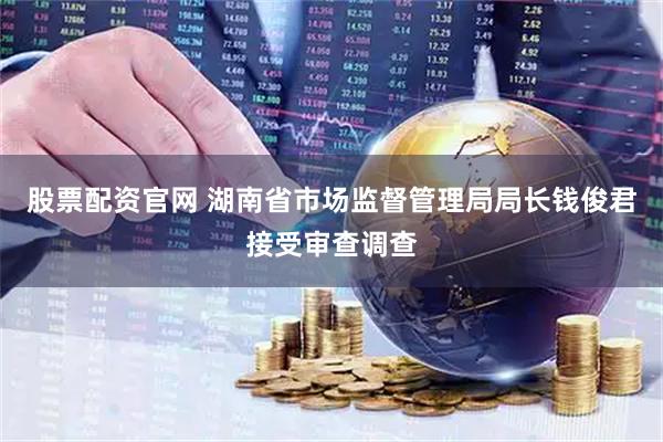 股票配资官网 湖南省市场监督管理局局长钱俊君接受审查调查