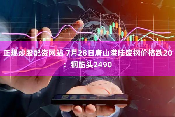 正规炒股配资网站 7月28日唐山港陆废钢价格跌20：钢筋头2490