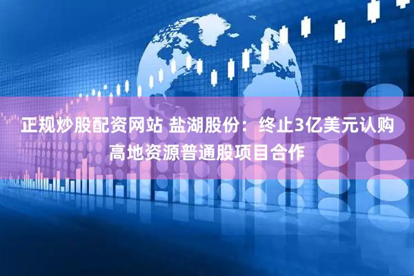 正规炒股配资网站 盐湖股份：终止3亿美元认购高地资源普通股项目合作