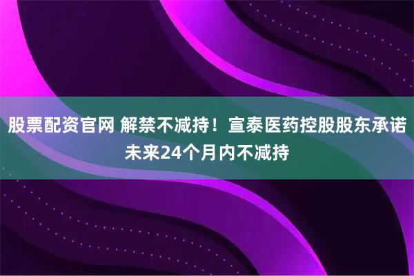 股票配资官网 解禁不减持！宣泰医药控股股东承诺未来24个月内不减持