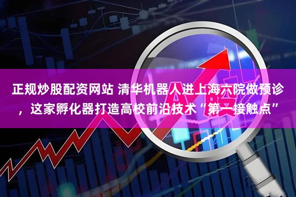 正规炒股配资网站 清华机器人进上海六院做预诊，这家孵化器打造高校前沿技术“第一接触点”