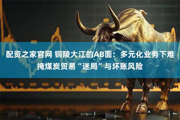 配资之家官网 铜陵大江的AB面：多元化业务下难掩煤炭贸易“迷局”与坏账风险
