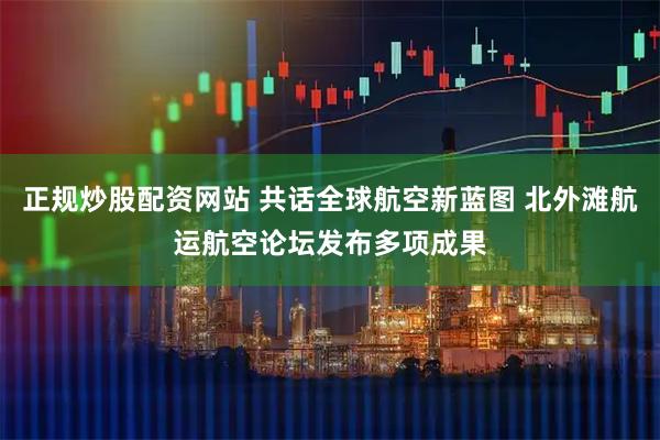 正规炒股配资网站 共话全球航空新蓝图 北外滩航运航空论坛发布多项成果