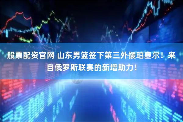 股票配资官网 山东男篮签下第三外援珀塞尔！来自俄罗斯联赛的新增助力！