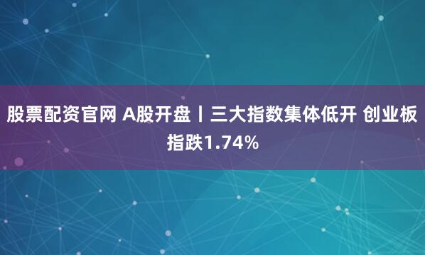股票配资官网 A股开盘丨三大指数集体低开 创业板指跌1.74%