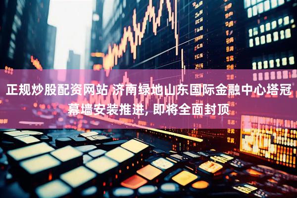 正规炒股配资网站 济南绿地山东国际金融中心塔冠幕墙安装推进, 即将全面封顶