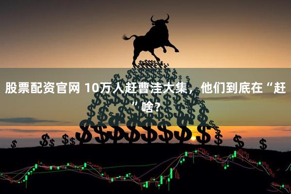 股票配资官网 10万人赶曹洼大集，他们到底在“赶”啥？