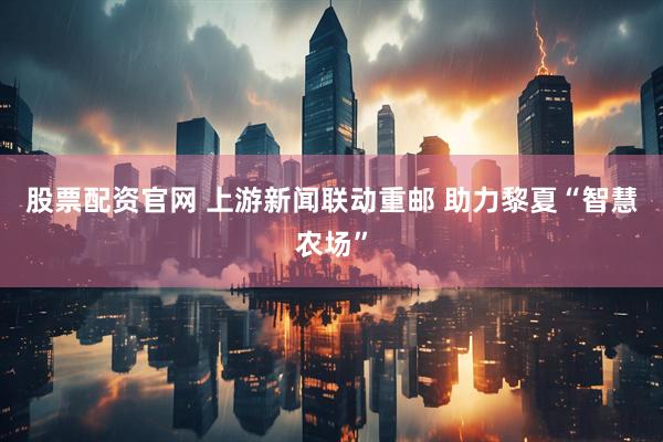 股票配资官网 上游新闻联动重邮 助力黎夏“智慧农场”
