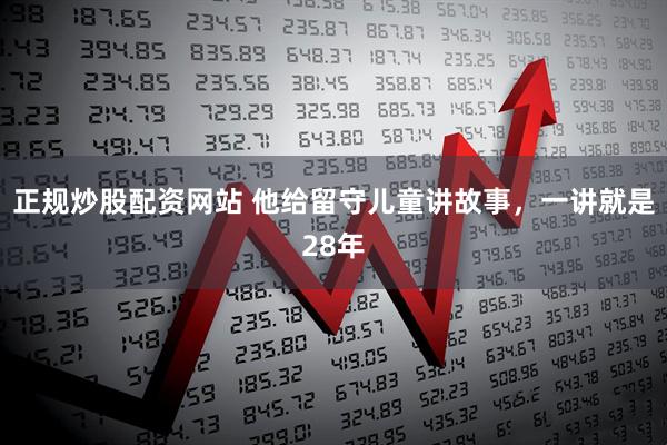 正规炒股配资网站 他给留守儿童讲故事，一讲就是28年