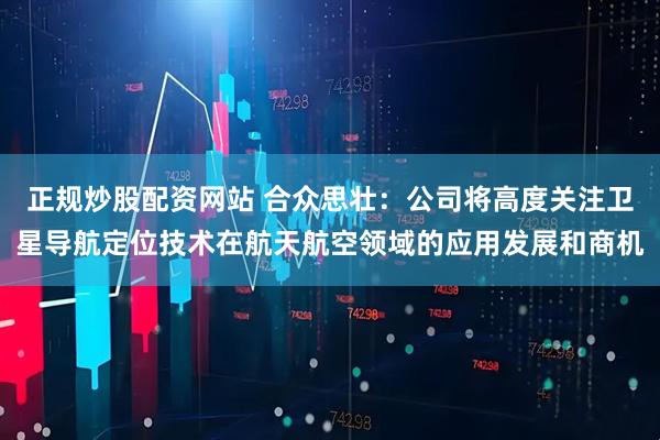 正规炒股配资网站 合众思壮：公司将高度关注卫星导航定位技术在航天航空领域的应用发展和商机