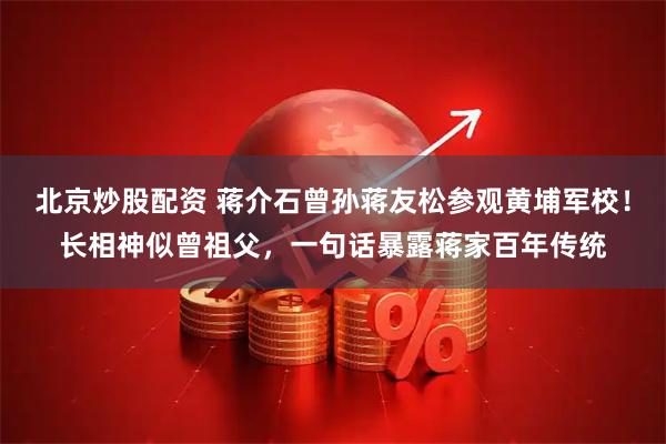 北京炒股配资 蒋介石曾孙蒋友松参观黄埔军校！长相神似曾祖父，一句话暴露蒋家百年传统