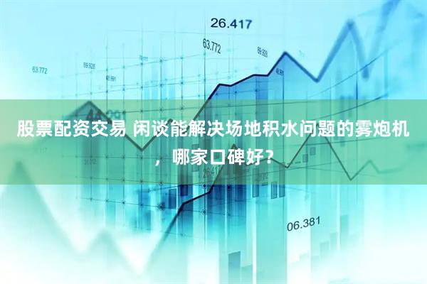 股票配资交易 闲谈能解决场地积水问题的雾炮机，哪家口碑好？