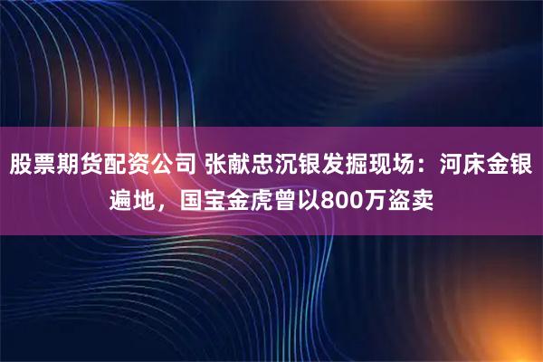 股票期货配资公司 张献忠沉银发掘现场：河床金银遍地，国宝金虎曾以800万盗卖