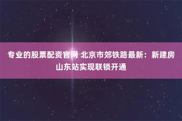 专业的股票配资官网 北京市郊铁路最新：新建房山东站实现联锁开通