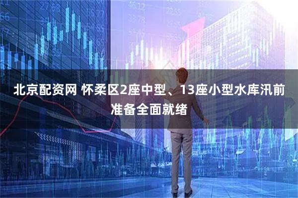 北京配资网 怀柔区2座中型、13座小型水库汛前准备全面就绪