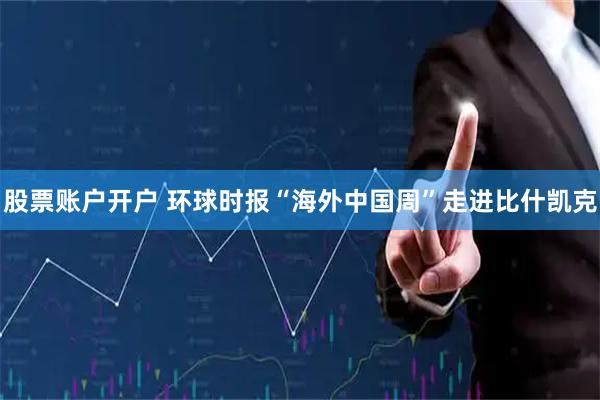 股票账户开户 环球时报“海外中国周”走进比什凯克